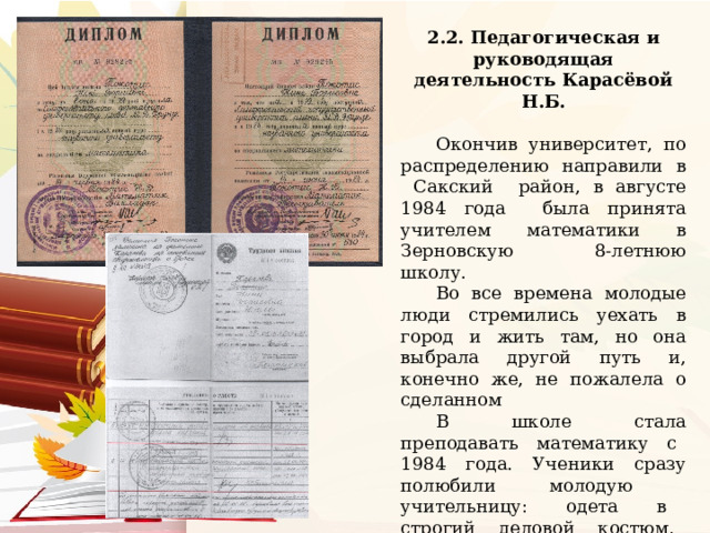 2.2. Педагогическая и руководящая деятельность Карасёвой Н.Б.  Окончив университет, по распределению направили в Сакский район, в августе 1984 года была принята учителем математики в Зерновскую 8-летнюю школу. Во все времена молодые люди стремились уехать в город и жить там, но она выбрала другой путь и, конечно же, не пожалела о сделанном В школе стала преподавать математику с 1984 года. Ученики сразу полюбили молодую учительницу: одета в строгий деловой костюм, говорит доброжелательно… На уроках Нина Борисовна обязательно связывала учебный материал с практикой, с жизнью. 