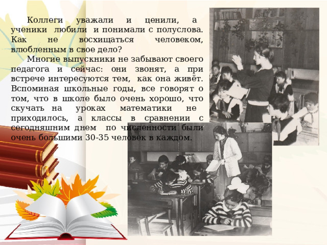 Коллеги уважали и ценили, а ученики любили и понимали с полуслова. Как не восхищаться человеком, влюбленным в свое дело? Многие выпускники не забывают своего педагога и сейчас: они звонят, а при встрече интересуются тем, как она живёт. Вспоминая школьные годы, все говорят о том, что в школе было очень хорошо, что скучать на уроках математики не приходилось, а классы в сравнении с сегодняшним днем по численности были очень большими 30-35 человек в каждом. 