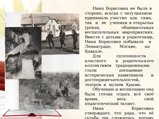 Нина Борисовна не была в стороне, всегда с энтузиазмом принимала участие как сама, так и ее ученики в открытых уроках, общешкольных воспитательных мероприятиях. Вместе с детьми и родителями, Нина Борисовна побывала в Ленинграде, Москве, на Кавказе. Для сплоченности классного и родительского коллективов традиционными стали посещение исторических памятников и достопримечательностей, театров и музеев Крыма. Обучению и воспитанию она была готова отдать всё своё время, весь свой педагогический талант. Нина Борисовна утверждает, что рада, что её судьба так сложилась, потому что у неё были прекрасные ученики, мудрые наставники и замечательные коллеги. 