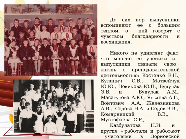 До сих пор выпускники вспоминают ее с большим теплом, о ней говорят с чувством благодарности и восхищения. Никого не удивляет факт, что многие ее ученики и выпускники связали свою жизнь с преподавательской деятельностью: Костенко Е.Н., Кулинич С.В., Матвейчук Ю.Ю., Новикова Ю.П., Будулак Э.В. и Будулак А.М., Масагутова А.Ю., Ягьяева А.Г., Войтович А.А., Железнякова А.В., Седова Н.А. и Седов В.В., Комарницкий В.В., Мустафаева С.Р., Казбулатова Н.И. и другие – работали и работают учителями в Зерновской школе. 