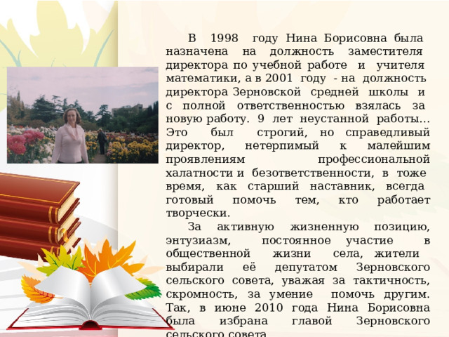 В 1998 году Нина Борисовна была назначена на должность заместителя директора по учебной работе и учителя математики, а в 2001 году - на должность директора Зерновской средней школы и с полной ответственностью взялась за новую работу. 9 лет неустанной работы… Это был строгий, но справедливый директор, нетерпимый к малейшим проявлениям профессиональной халатности и безответственности, в тоже время, как старший наставник, всегда готовый помочь тем, кто работает творчески. За активную жизненную позицию, энтузиазм, постоянное участие в общественной жизни села, жители выбирали её депутатом Зерновского сельского совета, уважая за тактичность, скромность, за умение помочь другим. Так, в июне 2010 года Нина Борисовна была избрана главой Зерновского сельского совета. В 2019 году закончила свою трудовую деятельность в связи с выходом на пенсию. 