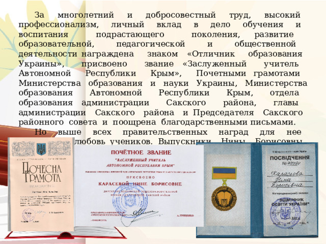 За многолетний и добросовестный труд, высокий профессионализм, личный вклад в дело обучения и воспитания подрастающего поколения, развитие образовательной, педагогической и общественной деятельности награждена знаком «Отличник образования Украины», присвоено звание «Заслуженный учитель Автономной Республики Крым», Почетными грамотами Министерства образования и науки Украины, Министерства образования Автономной Республики Крым, отдела образования администрации Сакского района, главы администрации Сакского района и Председателя Сакского районного совета и поощрена благодарственными письмами. Но выше всех правительственных наград для нее искренняя любовь учеников. Выпускники Нины Борисовны врачи, учителя, инженеры, руководящие работники – хранят в сердце образ удивительно умной, интересной, сильной женщины. 