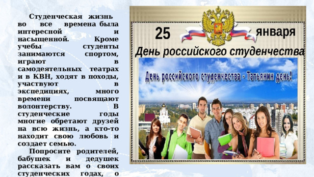 Студенческая  жизнь во все  времена  была интересной  и  насыщенной.  Кроме  учебы  студенты  занимаются спортом,  играют  в  самодеятельных  театрах  и  в  КВН,  ходят  в  походы,  участвуют  в  экспедициях,  много  времени  посвящают волонтерству. В студенческие годы многие обретают друзей  на всю жизнь,  а кто-то находит свою любовь  и создает семью. Попросите  родителей,  бабушек  и  дедушек  рассказать  вам о  своих  студенческих  годах,  о  друзьях,  о  том,  как  учеба в  институте  или  техникуме  помогла  им  стать  мастерами  своего дела, состояться в жизни. 
