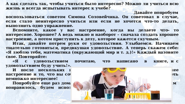 А как сделать так, чтобы учиться было интересно? Можно  ли учиться всю жизнь и всегда  испытывать интерес к учебе? Давайте попробуем воспользоваться советом Симона Соловейчика.  Он  советовал  в  случае,  если  стало  неинтересно учиться или если не хочется что-то делать, выполнить одно упражнение. Вспомните,  какое  у  вас  настроение,  когда  вы  делаете  что- то интересное. Хорошее? А ведь можно и наоборот – сначала создать хорошее настроение, а потом приступить к делу, которое кажется скучным. Итак, давайте потрем руки от удовольствия. Улыбаемся. Начинаем тщательно готовиться, предвкушая удовольствие.  А теперь скажем себе: «Я люблю тебя, математика (окружающий мир и т. д.)!» Каждый назовите свое. Повторяйте: «Я  с  удовольствием  почитаю,  что  написано  в  книге, и с удовольствием буду учить!». И после нескольких повторений обязательно появится хорошее настроение и то, что вы собираетесь делать, станет, действительно, хоть немножко интереснее! Попробуйте еще раз дома повторить это упражнение. Если  оно  вам  понравилось,  будем  использовать  его и на уроках тоже.     
