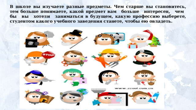 В школе вы изучаете разные предметы. Чем старше  вы  становитесь,  тем  больше  понимаете,  какой  предмет вам  больше  интересен,  чем  бы  вы  хотели  заниматься в будущем, какую профессию выберете, студентом какого учебного заведения станете, чтобы ею овладеть. 