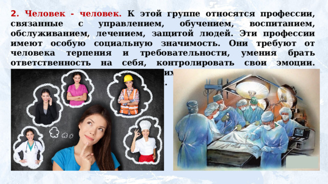 2 . Человек - человек. К этой группе относятся профессии, связанные с управлением, обучением, воспитанием, обслуживанием, лечением, защитой людей. Эти профессии имеют особую социальную значимость. Они требуют от человека терпения и требовательности, умения брать ответственность на себя, контролировать свои эмоции. Главное содержание труда в этих профессиях — эффективное взаимодействие между людьми. 