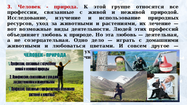 3 . Человек - природа. К этой группе относятся все профессии, связанные с живой и неживой природой. Исследование, изучение и использование природных ресурсов, уход за животными и растениями, их лечение — вот возможные виды деятельности. Людей этих профессий объединяет любовь к природе. Но эта любовь — деятельная, а не созерцательная. Одно дело — играть с домашними животными и любоваться цветами. И совсем другое — регулярно, день за днем ухаживать за ними, наблюдать, лечить, выгуливать, не считаясь с личным временем и планами. 