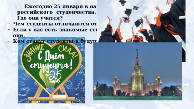 Ежегодно 25 января в нашей стране отмечают День  российского  студенчества.  Кто  же  такие  студенты? Где они учатся? Чем  студенты  отличаются  от  школьников? Если  у  вас  есть  знакомые  студенты,  расскажите,  какие они. Кем  станут  студенты  в  будущем? 