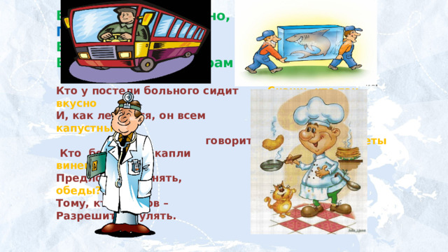 Встаём мы очень рано, Грузы грузит - …  Ведь наша забота –  Всех отвозить по утрам на работу. Кто у постели больного сидит Скажи, кто так вкусно И, как лечиться, он всем Готовит щи капустные  говорит. Пахучие котлеты  Кто болен - он капли Салаты, винегреты, Предложит принять, Все завтраки, обеды? Тому, кто здоров – Разрешит погулять.  