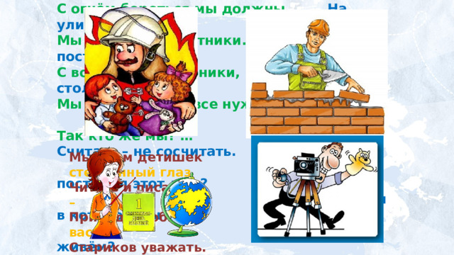 С огнём бороться мы должны. На улице Садовой  Мы – смелые работники. Дом построен новый.  С водою мы напарники, В нём столько светлых  Мы очень людям все нужны… окон!  Так кто же мы? … Считать – не сосчитать.   Кто построил этот дом?  Дом в котором мы  живём? Мы учим детишек Наведёт стеклянный глаз Читать и писать, Щёлкнет раз – Природу любить, И помним вас. Стариков уважать. 