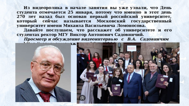Из  видеоролика  в начале занятия  вы уже узнали, что День студента отмечается 25 января, потому что именно  в этот день 270 лет назад был основан первый российский университет, который сейчас называется Московский государственный университет имени Михаила Васильевича Ломоносова. Давайте  послушаем,  что  расскажет  об  университете  и  его студентах ректор МГУ Виктор Антонович Садовничий. Просмотр и обсуждение видеоинтервью  с  В.А.  Садовничим  https://разговорыоважном.рф/img/404.jpg 