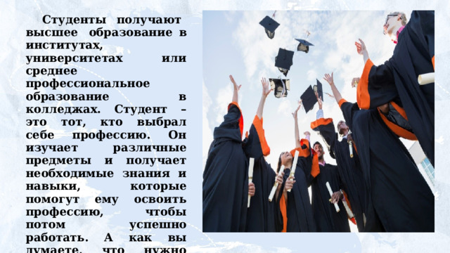 Студенты  получают  высшее  образование  в институтах, университетах или среднее профессиональное образование в колледжах. Студент – это тот, кто выбрал себе профессию. Он изучает различные предметы и получает необходимые знания и навыки, которые помогут ему освоить профессию,  чтобы  потом  успешно  работать.  А  как  вы  думаете, что нужно делать, чтобы стать успешным в выбранной профессии? 