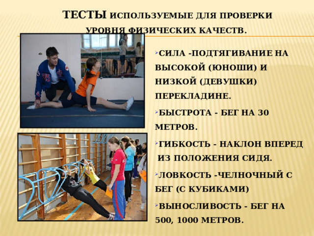 ТЕСТЫ ИСПОЛЬЗУЕМЫЕ ДЛЯ ПРОВЕРКИ УРОВНЯ ФИЗИЧЕСКИХ КАЧЕСТВ. СИЛА -ПОДТЯГИВАНИЕ НА ВЫСОКОЙ (ЮНОШИ) И НИЗКОЙ (ДЕВУШКИ) ПЕРЕКЛАДИНЕ. БЫСТРОТА - БЕГ НА 30 МЕТРОВ. ГИБКОСТЬ - НАКЛОН ВПЕРЕД ИЗ ПОЛОЖЕНИЯ СИДЯ. ЛОВКОСТЬ -ЧЕЛНОЧНЫЙ С БЕГ (С КУБИКАМИ) ВЫНОСЛИВОСТЬ - БЕГ НА 500, 1000 МЕТРОВ. 