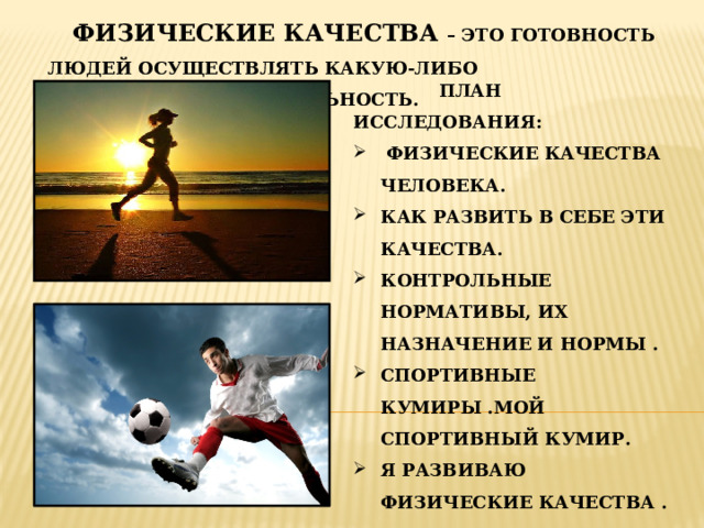  ФИЗИЧЕСКИЕ КАЧЕСТВА – ЭТО ГОТОВНОСТЬ ЛЮДЕЙ ОСУЩЕСТВЛЯТЬ КАКУЮ-ЛИБО ДВИГАТЕЛЬНУЮ ДЕЯТЕЛЬНОСТЬ.  ПЛАН ИССЛЕДОВАНИЯ:  ФИЗИЧЕСКИЕ КАЧЕСТВА ЧЕЛОВЕКА. КАК РАЗВИТЬ В СЕБЕ ЭТИ КАЧЕСТВА. КОНТРОЛЬНЫЕ НОРМАТИВЫ, ИХ НАЗНАЧЕНИЕ И НОРМЫ . СПОРТИВНЫЕ КУМИРЫ .МОЙ СПОРТИВНЫЙ КУМИР. Я РАЗВИВАЮ ФИЗИЧЕСКИЕ КАЧЕСТВА . 