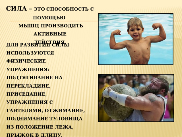 СИЛА –  ЭТО СПОСОБНОСТЬ С ПОМОЩЬЮ МЫШЦ ПРОИЗВОДИТЬ АКТИВНЫЕ ДЕЙСТВИЯ.   ДЛЯ РАЗВИТИЯ СИЛЫ ИСПОЛЬЗУЮТСЯ ФИЗИЧЕСКИЕ УПРАЖНЕНИЯ: ПОДТЯГИВАНИЕ НА ПЕРЕКЛАДИНЕ, ПРИСЕДАНИЕ, УПРАЖНЕНИЯ С ГАНТЕЛЯМИ, ОТЖИМАНИЕ, ПОДНИМАНИЕ ТУЛОВИЩА ИЗ ПОЛОЖЕНИЕ ЛЕЖА, ПРЫЖОК В ДЛИНУ, ПРЫЖКИ НА СКАКАЛКЕ, ТРОЙНОЙ И ПЯТЕРНОЙ ПРЫЖКИ, «МНОГОСКОКИИ»ДР.   