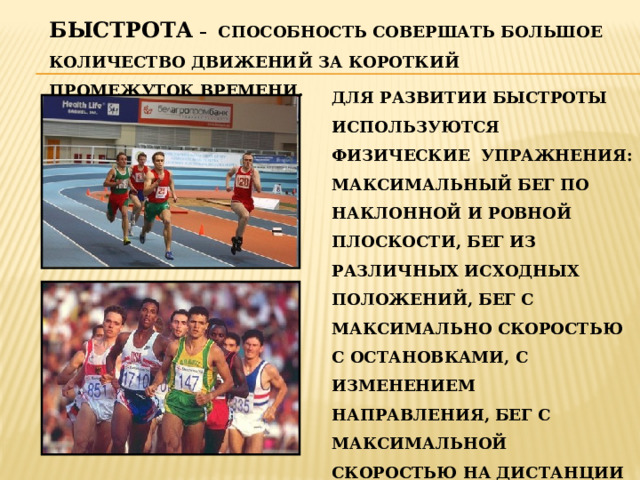 БЫСТРОТА – СПОСОБНОСТЬ СОВЕРШАТЬ БОЛЬШОЕ КОЛИЧЕСТВО ДВИЖЕНИЙ ЗА КОРОТКИЙ ПРОМЕЖУТОК ВРЕМЕНИ. ДЛЯ РАЗВИТИИ БЫСТРОТЫ ИСПОЛЬЗУЮТСЯ ФИЗИЧЕСКИЕ УПРАЖНЕНИЯ: МАКСИМАЛЬНЫЙ БЕГ ПО НАКЛОННОЙ И РОВНОЙ ПЛОСКОСТИ, БЕГ ИЗ РАЗЛИЧНЫХ ИСХОДНЫХ ПОЛОЖЕНИЙ, БЕГ С МАКСИМАЛЬНО СКОРОСТЬЮ С ОСТАНОВКАМИ, С ИЗМЕНЕНИЕМ НАПРАВЛЕНИЯ, БЕГ С МАКСИМАЛЬНОЙ СКОРОСТЬЮ НА ДИСТАНЦИИ 30 И 60 МЕТРОВ, УСКОРЕНИЕ, ПЕРЕХОДЯЩЕЕ В МНОГОСКОКИ И ДР.  