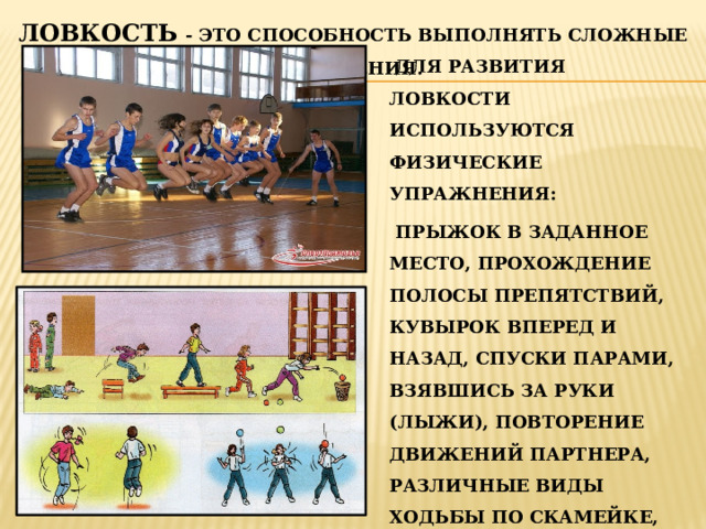 ЛОВКОСТЬ - ЭТО СПОСОБНОСТЬ ВЫПОЛНЯТЬ СЛОЖНЫЕ ДВИЖЕНИЯ.  ДЛЯ РАЗВИТИЯ ЛОВКОСТИ ИСПОЛЬЗУЮТСЯ ФИЗИЧЕСКИЕ УПРАЖНЕНИЯ:  ПРЫЖОК В ЗАДАННОЕ МЕСТО, ПРОХОЖДЕНИЕ ПОЛОСЫ ПРЕПЯТСТВИЙ, КУВЫРОК ВПЕРЕД И НАЗАД, СПУСКИ ПАРАМИ, ВЗЯВШИСЬ ЗА РУКИ (ЛЫЖИ), ПОВТОРЕНИЕ ДВИЖЕНИЙ ПАРТНЕРА, РАЗЛИЧНЫЕ ВИДЫ ХОДЬБЫ ПО СКАМЕЙКЕ, БЕГ ПО СКАМЕЙКЕ, ПО РЕЙКЕ СКАМЕЙКИ И ДР. 