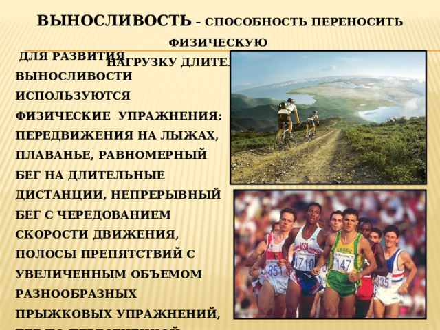 ВЫНОСЛИВОСТЬ – СПОСОБНОСТЬ ПЕРЕНОСИТЬ ФИЗИЧЕСКУЮ НАГРУЗКУ ДЛИТЕЛЬНОЕ ВРЕМЯ.  ДЛЯ РАЗВИТИЯ ВЫНОСЛИВОСТИ ИСПОЛЬЗУЮТСЯ ФИЗИЧЕСКИЕ УПРАЖНЕНИЯ: ПЕРЕДВИЖЕНИЯ НА ЛЫЖАХ, ПЛАВАНЬЕ, РАВНОМЕРНЫЙ БЕГ НА ДЛИТЕЛЬНЫЕ ДИСТАНЦИИ, НЕПРЕРЫВНЫЙ БЕГ С ЧЕРЕДОВАНИЕМ СКОРОСТИ ДВИЖЕНИЯ, ПОЛОСЫ ПРЕПЯТСТВИЙ С УВЕЛИЧЕННЫМ ОБЪЕМОМ РАЗНООБРАЗНЫХ ПРЫЖКОВЫХ УПРАЖНЕНИЙ, БЕГ ПО ПЕРЕСЕЧЕННОЙ МЕСТНОСТИ. 