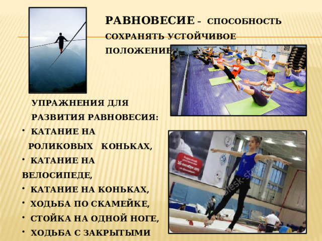 РАВНОВЕСИЕ – СПОСОБНОСТЬ СОХРАНЯТЬ УСТОЙЧИВОЕ ПОЛОЖЕНИЕ ТЕЛА. УПРАЖНЕНИЯ ДЛЯ РАЗВИТИЯ РАВНОВЕСИЯ:  КАТАНИЕ НА РОЛИКОВЫХ КОНЬКАХ,  КАТАНИЕ НА ВЕЛОСИПЕДЕ,  КАТАНИЕ НА КОНЬКАХ,  ХОДЬБА ПО СКАМЕЙКЕ,  СТОЙКА НА ОДНОЙ НОГЕ,  ХОДЬБА С ЗАКРЫТЫМИ ГЛАЗАМИ И ДРУГИЕ. 
