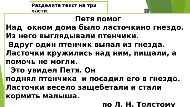 Разделите текст на три части.  Петя помог Над окном дома было ласточкино гнездо. Из него выглядывали птенчики.  Вдруг один птенчик выпал из гнезда. Ласточки кружились над ним, пищали, а помочь не могли.  Это увидел Петя. Он поднял птенчика и посадил его в гнездо. Ласточки весело защебетали и стали кормить малыша.  по Л. Н. Толстому О чём говорится в тексте? Какая главная мысль текста?( Как помог Петя птенчику, он остался неравнодушным к беде ласточек и помог им.)Раздели текс на части.  