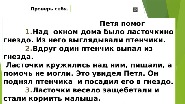 Проверь себя.  Петя помог  1. Над окном дома было ласточкино гнездо. Из него выглядывали птенчики.  2. Вдруг один птенчик выпал из гнезда.  Ласточки кружились над ним, пищали, а помочь не могли. Это увидел Петя. Он поднял птенчика и посадил его в гнездо.   3. Ласточки  весело защебетали и стали кормить малыша.  по Л. Н. Толстому Проверь .О чем говорится в первой части текста?( О ласточкином гнезде и птенчиках) –Как называется эта часть?(Вводная)-Почему эта часть так называется?(Она вводит в тему текста).О чем говорится в следующей части? ( о том , как птенчик выпал из окна и как помог Петя птенцу). –Как называется эта часть?( Основная) – из скольких частей она состоит?( Из двух). – Какую часть мы не назвали7 ( Заключительную). – О чем в ней говорится?  