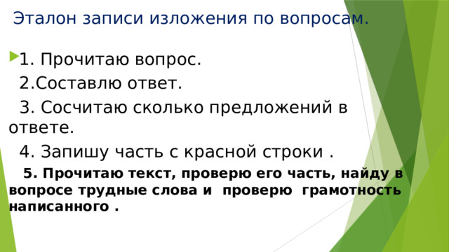 Эталон записи изложения по вопросам. 1. Прочитаю вопрос.  2.Составлю ответ.  3. Сосчитаю сколько предложений в ответе.  4. Запишу часть с красной строки .  5. Прочитаю текст, проверю его часть, найду в вопросе трудные слова и проверю грамотность написанного . 