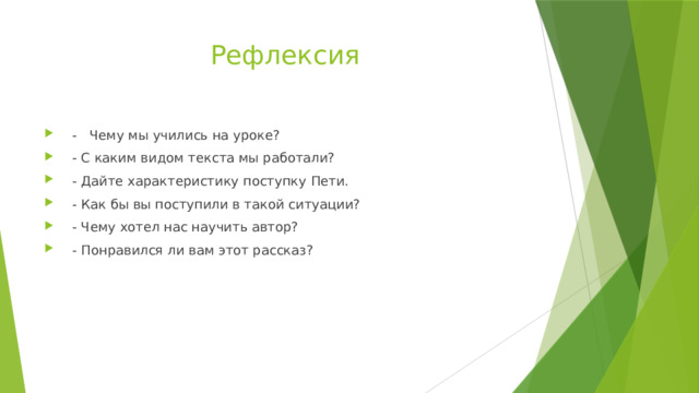 Рефлексия  - Чему мы учились на уроке?  - С каким видом текста мы работали?  - Дайте характеристику поступку Пети.  - Как бы вы поступили в такой ситуации?  - Чему хотел нас научить автор?  - Понравился ли вам этот рассказ? 