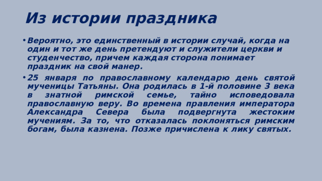 Из истории праздника   Вероятно, это единственный в истории случай, когда на один и тот же день претендуют и служители церкви и студенчество, причем каждая сторона понимает праздник на свой манер. 25 января по православному календарю день святой мученицы Татьяны. Она родилась в 1-й половине 3 века в знатной римской семье, тайно исповедовала православную веру. Во времена правления императора Александра Севера была подвергнута жестоким мучениям. За то, что отказалась поклоняться римским богам, была казнена. Позже причислена к лику святых.   