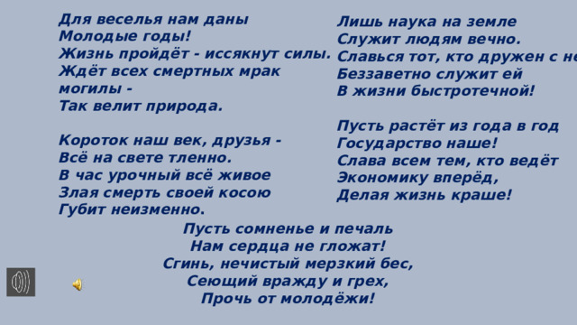 Для веселья нам даны Молодые годы! Жизнь пройдёт - иссякнут силы. Ждёт всех смертных мрак могилы - Так велит природа.  Короток наш век, друзья - Всё на свете тленно. В час урочный всё живое Злая смерть своей косою Губит неизменно .  Лишь наука на земле Служит людям вечно. Славься тот, кто дружен с ней, Беззаветно служит ей В жизни быстротечной!  Пусть растёт из года в год Государство наше! Слава всем тем, кто ведёт Экономику вперёд, Делая жизнь краше!  Пусть сомненье и печаль Нам сердца не гложат! Сгинь, нечистый мерзкий бес, Сеющий вражду и грех, Прочь от молодёжи! 