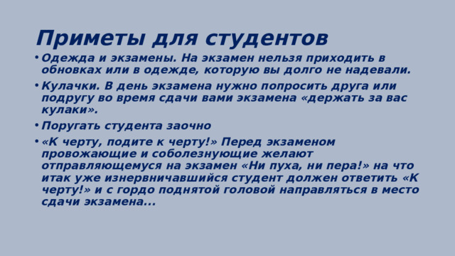 Приметы для студентов Одежда и экзамены. На экзамен нельзя приходить в обновках или в одежде, которую вы долго не надевали. Кулачки. В день экзамена нужно попросить друга или подругу во время сдачи вами экзамена «держать за вас кулаки». Поругать студента заочно «К черту, подите к черту!» Перед экзаменом провожающие и соболезнующие желают отправляющемуся на экзамен «Ни пуха, ни пера!» на что итак уже изнервничавшийся студент должен ответить «К черту!» и с гордо поднятой головой направляться в место сдачи экзамена... 