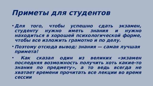 Приметы для студентов Для того, чтобы успешно сдать экзамен, студенту нужно иметь знания и нужно находиться в хорошей психологической форме, чтобы все изложить грамотно и по делу. Поэтому отсюда вывод: знания — самая лучшая примета!  Как сказал один из великих «экзамен последняя возможность получить хоть какие-то знания по предмету», а то ведь всегда не хватает времени прочитать все лекции во время сессии  