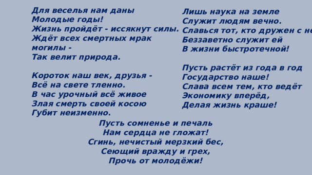 Для веселья нам даны Молодые годы! Жизнь пройдёт - иссякнут силы. Ждёт всех смертных мрак могилы - Так велит природа.  Короток наш век, друзья - Всё на свете тленно. В час урочный всё живое Злая смерть своей косою Губит неизменно .  Лишь наука на земле Служит людям вечно. Славься тот, кто дружен с ней, Беззаветно служит ей В жизни быстротечной!  Пусть растёт из года в год Государство наше! Слава всем тем, кто ведёт Экономику вперёд, Делая жизнь краше!  Пусть сомненье и печаль Нам сердца не гложат! Сгинь, нечистый мерзкий бес, Сеющий вражду и грех, Прочь от молодёжи! 