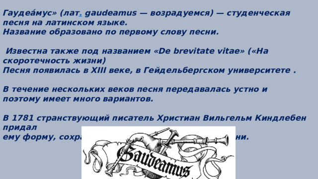 Гаудеа́мус» (лат . gaudeamus — возрадуемся) — студенческая песня на латинском языке. Название образовано по первому слову песни.   Известна также под названием «De brevitate vitae» («На скоротечность жизни)  Песня появилась в XIII веке, в Гейдельбергском университете .  В течение нескольких веков песня передавалась устно и поэтому имеет много вариантов.  В 1781 странствующий писатель Христиан Вильгельм Киндлебен придал ему форму, сохранившуюся до настоящего времени. 