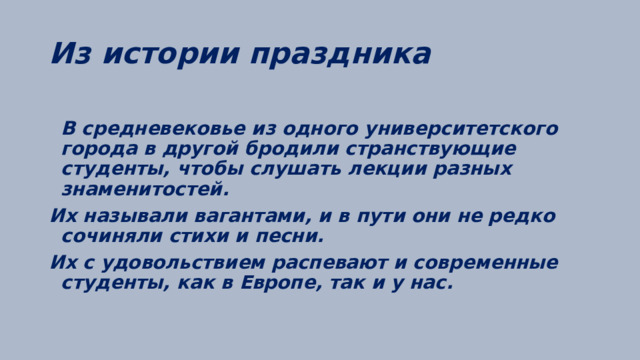 Из истории праздника  В средневековье из одного университетского города в другой бродили странствующие студенты, чтобы слушать лекции разных знаменитостей. Их называли вагантами, и в пути они не редко сочиняли стихи и песни. Их с удовольствием распевают и современные студенты, как в Европе, так и у нас.  