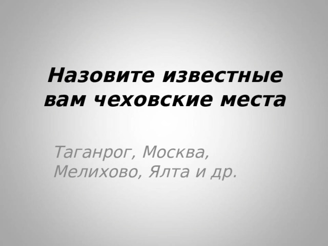 Назовите известные вам чеховские места Таганрог, Москва, Мелихово, Ялта и др. 