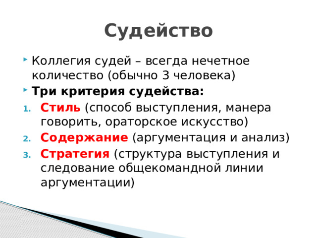 Судейство Коллегия судей – всегда нечетное количество (обычно 3 человека) Три критерия судейства: Стиль (способ выступления, манера говорить, ораторское искусство) Содержание (аргументация и анализ) Стратегия (структура выступления и следование общекомандной линии аргументации) 