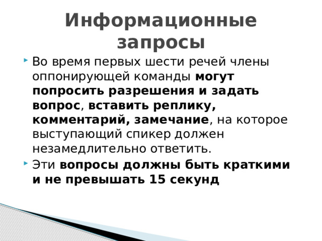 Информационные запросы Во время первых шести речей члены оппонирующей команды могут попросить разрешения и задать вопрос , вставить реплику, комментарий, замечание , на которое выступающий спикер должен незамедлительно ответить. Эти вопросы должны быть краткими и не превышать 15 секунд 