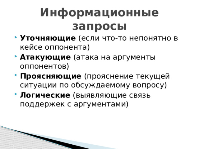 Информационные запросы Уточняющие (если что-то непонятно в кейсе оппонента) Атакующие (атака на аргументы оппонентов) Проясняющие (прояснение текущей ситуации по обсуждаемому вопросу) Логические (выявляющие связь поддержек с аргументами) 