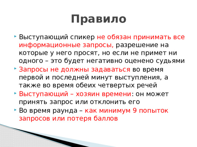 Правило Выступающий спикер не обязан принимать все информационные запросы, разрешение на которые у него просят, но если не примет ни одного – это будет негативно оценено судьями Запросы не должны задаваться во время первой и последней минут выступления, а также во время обеих четвертых речей Выступающий – хозяин времени : он может принять запрос или отклонить его Во время раунда – как минимум 9 попыток запросов или потеря баллов 