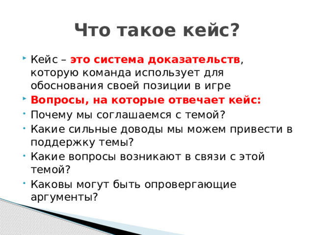 Что такое кейс? Кейс – это система доказательств , которую команда использует для обоснования своей позиции в игре Вопросы, на которые отвечает кейс: Почему мы соглашаемся с темой? Какие сильные доводы мы можем привести в поддержку темы? Какие вопросы возникают в связи с этой темой? Каковы могут быть опровергающие аргументы? 