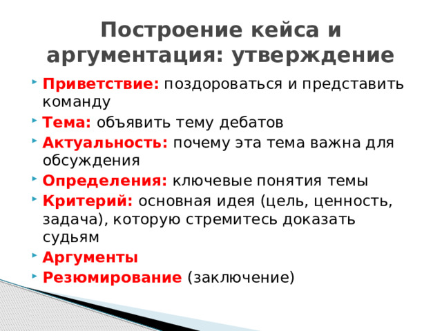 Построение кейса и аргументация: утверждение Приветствие: поздороваться и представить команду Тема: объявить тему дебатов Актуальность: почему эта тема важна для обсуждения Определения: ключевые понятия темы Критерий:  основная идея (цель, ценность, задача), которую стремитесь доказать судьям Аргументы Резюмирование  (заключение) 