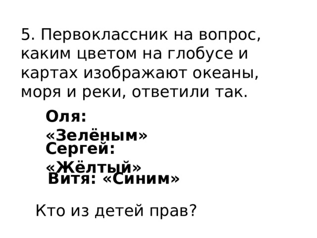5. Первоклассник на вопрос, каким цветом на глобусе и картах изображают океаны, моря и реки, ответили так. Оля: «Зелёным» Сергей: «Жёлтый» Витя: «Синим» Кто из детей прав? 