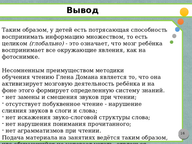 Вывод Таким образом, у детей есть потрясающая способность воспринимать информацию множеством, то есть целиком  (глобально)  - это означает, что мозг ребёнка воспринимает все окружающие явления, как на фотоснимке. Несомненным преимуществом методики обучения чтению Глена Домана является то, что она активизирует мозговую деятельность ребёнка и на фоне этого формирует определенную систему знаний.  нет замены и смешения звуков при чтении;  отсутствует побуквенное чтение - нарушение слияния звуков в слоги и слова;  нет искажения звуко-слоговой структуры слова;  нет нарушения понимания прочитанного;  нет аграмматизмов при чтении. Подача материала на занятиях ведётся таким образом, что обучающийся не успевает устать, отвлечься, потерять интерес к процессу.  