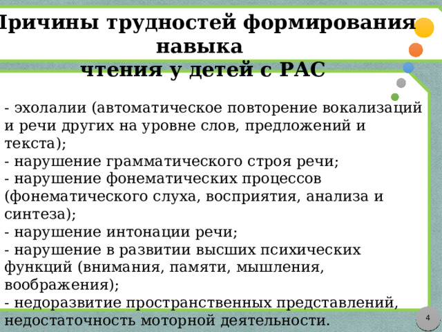 Причины трудностей формирования навыка чтения у детей с РАС - эхолалии (автоматическое повторение вокализаций и речи других на уровне слов, предложений и текста); - нарушение грамматического строя речи; - нарушение фонематических процессов (фонематического слуха, восприятия, анализа и синтеза); - нарушение интонации речи; - нарушение в развитии высших психических функций (внимания, памяти, мышления, воображения); - недоразвитие пространственных представлений, недостаточность моторной деятельности.  