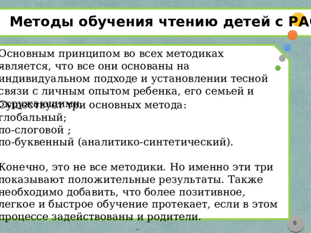 Методы обучения чтению детей с РАС Существует три основных метода: глобальный; по-слоговой ; по-буквенный (аналитико-синтетический). Конечно, это не все методики. Но именно эти три показывают положительные результаты. Также необходимо добавить, что более позитивное, легкое и быстрое обучение протекает, если в этом процессе задействованы и родители. .  Основным принципом во всех методиках является, что все они основаны на индивидуальном подходе и установлении тесной связи с личным опытом ребенка, его семьей и окружающими.     