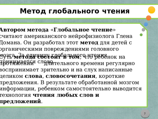 Метод глобального чтения Суть  метода состоит в том , что ребенок на протяжении длительного времени регулярно воспринимает зрительно и на слух написанные целиком  слова ,  словосочетания , короткие предложения. В результате обработанной мозгом информации, ребенком самостоятельно выводится технология  чтения любых слов и предложений . Автором   метода  « Глобальное   чтение » считают американского нейрофизиолога Глена Домана. Он разработал этот  метод  для детей с органическими повреждениями головного мозга. За единицу глобального чтения принимается слово.     