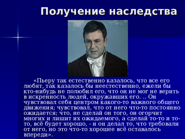 Получение наследства  «Пьеру так естественно казалось, что все его любят, так казалось бы неестественно, ежели бы кто-нибудь не полюбил его, что он не мог не верить в искренность людей, окружавших его. .. Он чувствовал себя центром какого-то важного общего движения; чувствовал, что от него что-то постоянно ожидается; что, не сделай он того, он огорчит многих и лишит их ожидаемого, а сделай то-то и то-то, всё будет хорошо, - и он делал то, что требовали от него, но это что-то хорошее всё оставалось впереди». 