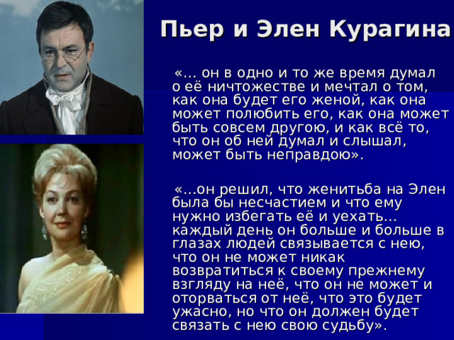 Пьер и Элен Курагина   «… он в одно и то же время думал о её ничтожестве и мечтал о том, как она будет его женой, как она может полюбить его, как она может быть совсем другою, и как всё то, что он об ней думал и слышал, может быть неправдою».  «…он решил, что женитьба на Элен была бы несчастием и что ему нужно избегать её и уехать… каждый день он больше и больше в глазах людей связывается с нею, что он не может никак возвратиться к своему прежнему взгляду на неё, что он не может и оторваться от неё, что это будет ужасно, но что он должен будет связать с нею свою судьбу». 