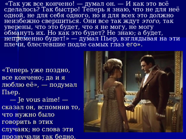  «Так уж все кончено! — думал он. — И как это всё сделалось? Так быстро! Теперь я знаю, что не для неё одной, не для себя одного, но и для всех это должно неизбежно свершиться. Они все так ждут этого, так уверены, что это будет, что я не могу, не могу обмануть их. Но как это будет? Не знаю; а будет, непременно будет!» — думал Пьер, взглядывая на эти плечи, блестевшие подле самых глаз его». «Теперь уже поздно, все кончено; да и я люблю её», — подумал Пьер. — Je vous aime! — сказал он, вспомнив то, что нужно было говорить в этих случаях; но слова эти прозвучали так бедно, что ему стало стыдно за себя». 