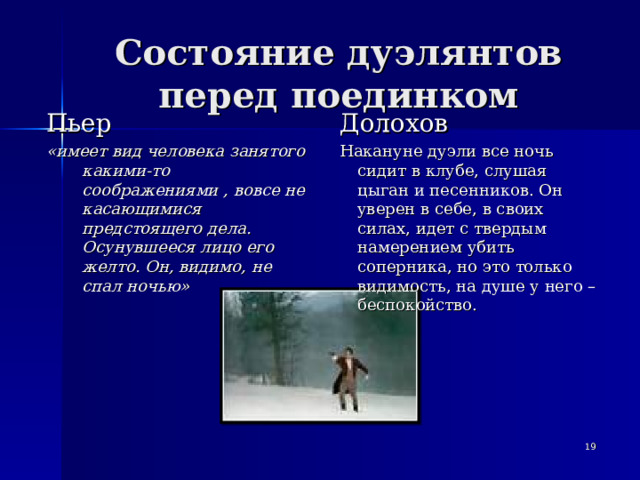 Состояние дуэлянтов перед поединком Пьер «имеет вид человека занятого какими-то соображениями , вовсе не касающимися предстоящего дела. Осунувшееся лицо его желто. Он, видимо, не спал ночью» Долохов Накануне дуэли все ночь сидит в клубе, слушая цыган и песенников. Он уверен в себе, в своих силах, идет с твердым намерением убить соперника, но это только видимость, на душе у него – беспокойство.   